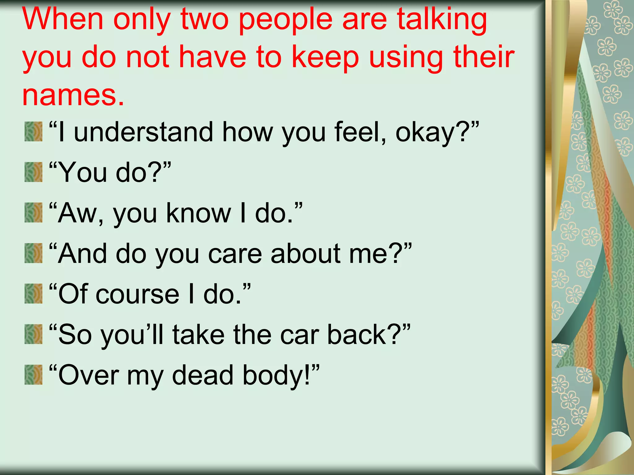 When only two people are talking
you do not have to keep using their
names.
“I understand how you feel, okay?”
“You do?”
“Aw, you know I do.”
“And do you care about me?”
“Of course I do.”
“So you‟ll take the car back?”
“Over my dead body!”

 