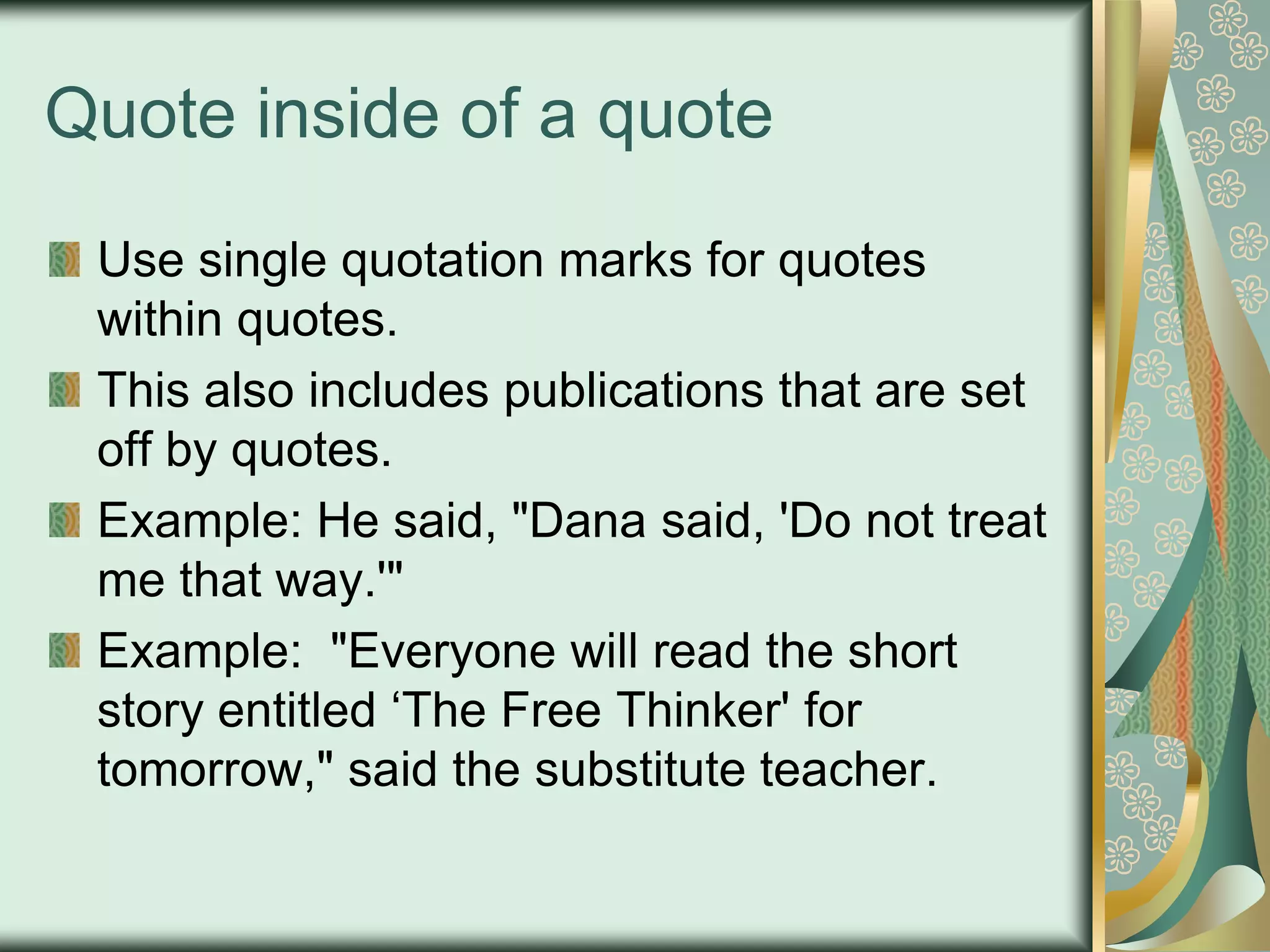 Quote inside of a quote
Use single quotation marks for quotes
within quotes.
This also includes publications that are set
off by quotes.
Example: He said, "Dana said, 'Do not treat
me that way.'"
Example: "Everyone will read the short
story entitled „The Free Thinker' for
tomorrow," said the substitute teacher.

 