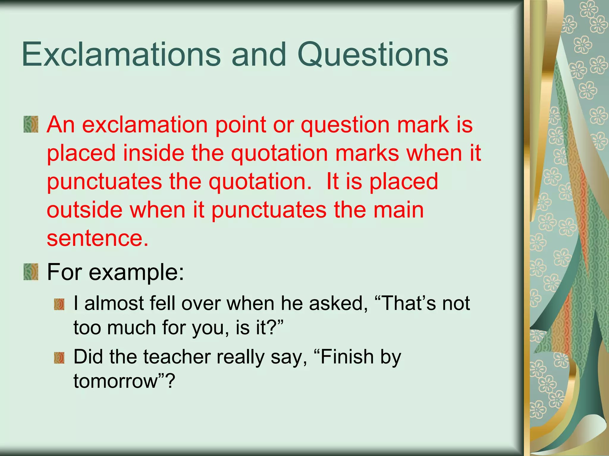 Exclamations and Questions
An exclamation point or question mark is
placed inside the quotation marks when it
punctuates the quotation. It is placed
outside when it punctuates the main
sentence.
For example:
I almost fell over when he asked, “That‟s not
too much for you, is it?”
Did the teacher really say, “Finish by
tomorrow”?

 