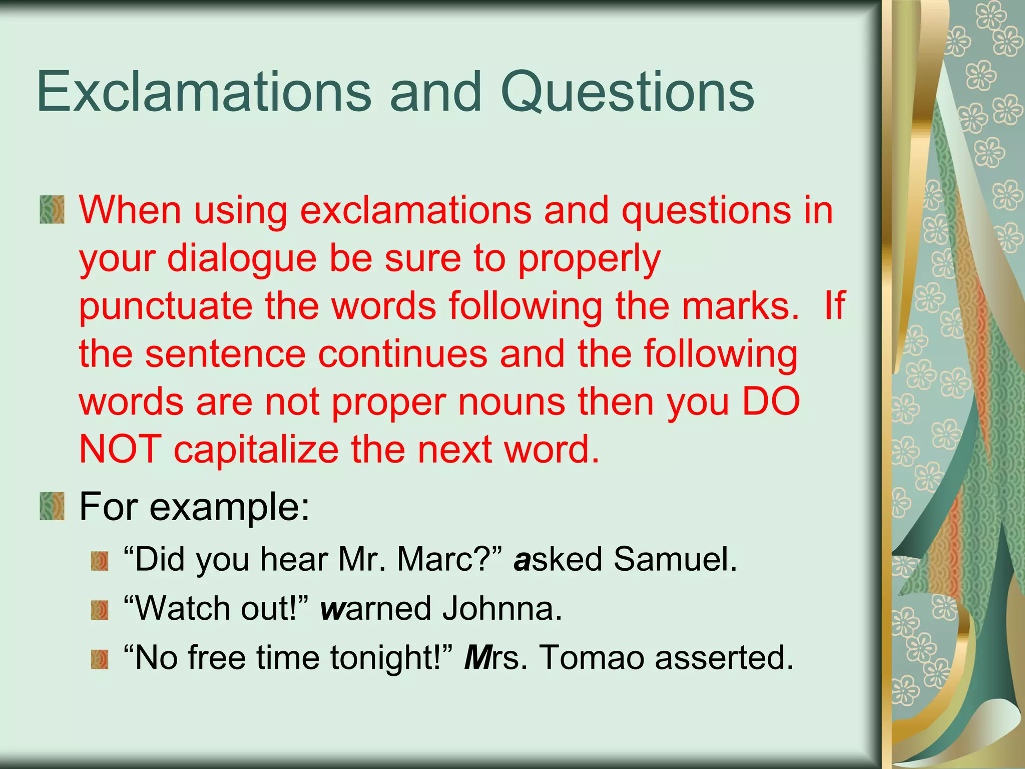 Exclamations and Questions
When using exclamations and questions in
your dialogue be sure to properly
punctuate the words following the marks. If
the sentence continues and the following
words are not proper nouns then you DO
NOT capitalize the next word.
For example:
“Did you hear Mr. Marc?” asked Samuel.
“Watch out!” warned Johnna.
“No free time tonight!” Mrs. Tomao asserted.

 