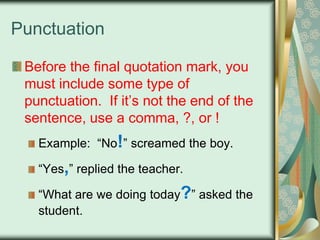 Punctuation
Before the final quotation mark, you
must include some type of
punctuation. If it‟s not the end of the
sentence, use a comma, ?, or !
Example: “No!” screamed the boy.
“Yes,” replied the teacher.
“What are we doing today?” asked the
student.

 
