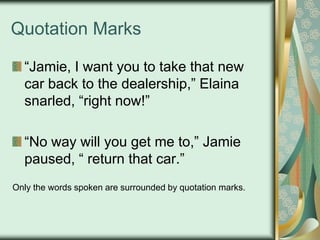 Quotation Marks
“Jamie, I want you to take that new
car back to the dealership,” Elaina
snarled, “right now!”
“No way will you get me to,” Jamie
paused, “ return that car.”
Only the words spoken are surrounded by quotation marks.

 