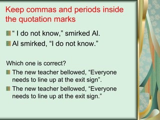 Keep commas and periods inside
the quotation marks
“ I do not know,” smirked Al.
Al smirked, “I do not know.”
Which one is correct?
The new teacher bellowed, “Everyone
needs to line up at the exit sign”.
The new teacher bellowed, “Everyone
needs to line up at the exit sign.”

 