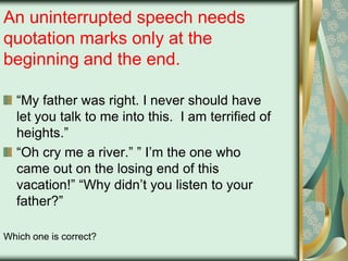An uninterrupted speech needs
quotation marks only at the
beginning and the end.
“My father was right. I never should have
let you talk to me into this. I am terrified of
heights.”
“Oh cry me a river.” ” I‟m the one who
came out on the losing end of this
vacation!” “Why didn‟t you listen to your
father?”
Which one is correct?

 