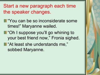 Start a new paragraph each time
the speaker changes.
“You can be so inconsiderate some
times!” Maryanne wailed.
“Oh I suppose you‟ll go whining to
your best friend now,” Fronia sighed.
“At least she understands me,”
sobbed Maryanne.

 