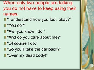When only two people are talking
you do not have to keep using their
names.
“I understand how you feel, okay?”
“You do?”
“Aw, you know I do.”
“And do you care about me?”
“Of course I do.”
“So you‟ll take the car back?”
“Over my dead body!”

 