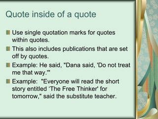 Quote inside of a quote
Use single quotation marks for quotes
within quotes.
This also includes publications that are set
off by quotes.
Example: He said, "Dana said, 'Do not treat
me that way.'"
Example: "Everyone will read the short
story entitled „The Free Thinker' for
tomorrow," said the substitute teacher.

 