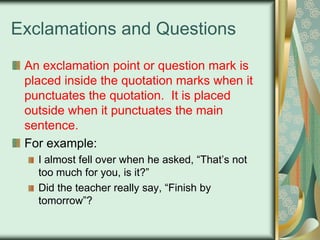 Exclamations and Questions
An exclamation point or question mark is
placed inside the quotation marks when it
punctuates the quotation. It is placed
outside when it punctuates the main
sentence.
For example:
I almost fell over when he asked, “That‟s not
too much for you, is it?”
Did the teacher really say, “Finish by
tomorrow”?

 