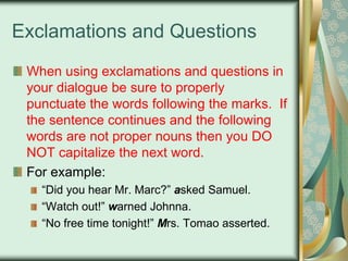 Exclamations and Questions
When using exclamations and questions in
your dialogue be sure to properly
punctuate the words following the marks. If
the sentence continues and the following
words are not proper nouns then you DO
NOT capitalize the next word.
For example:
“Did you hear Mr. Marc?” asked Samuel.
“Watch out!” warned Johnna.
“No free time tonight!” Mrs. Tomao asserted.

 