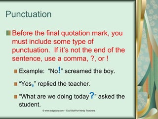 Punctuation
Before the final quotation mark, you
must include some type of
punctuation. If it‟s not the end of the
sentence, use a comma, ?, or !
Example: “No!” screamed the boy.
“Yes,” replied the teacher.
“What are we doing today?” asked the
student.
© www.edgalaxy.com – Cool Stuff for Nerdy Teachers

 