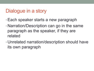Dialogue in a story
• Each speaker starts a new paragraph
• Narration/Description can go in the same
paragraph as the speaker, if they are
related
• Unrelated narration/description should have
its own paragraph
 