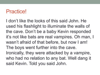 Practice!
I don’t like the looks of this said John. He
used his flashlight to illuminate the walls of
the cave. Don’t be a baby Kevin responded
it’s not like bats are real vampires. Oh man, I
wasn’t afraid of that before, but now I am!
The boys went further into the cave.
Ironically, they were attacked by a vampire,
who had no relation to any bat. Well dang it
said Kevin. Told you said John.
 