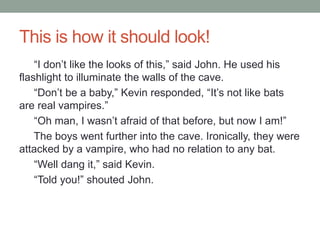 This is how it should look!
“I don’t like the looks of this,” said John. He used his
flashlight to illuminate the walls of the cave.
“Don’t be a baby,” Kevin responded, “It’s not like bats
are real vampires.”
“Oh man, I wasn’t afraid of that before, but now I am!”
The boys went further into the cave. Ironically, they were
attacked by a vampire, who had no relation to any bat.
“Well dang it,” said Kevin.
“Told you!” shouted John.
 