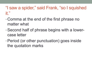 “I saw a spider,” said Frank, “so I squished
it.”
• Comma at the end of the first phrase no
matter what
• Second half of phrase begins with a lower-
case letter
• Period (or other punctuation) goes inside
the quotation marks
 