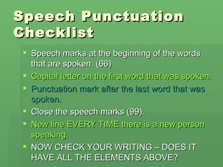 Speech Punctuation
Checklist
 Speech marks at the beginning of the words
  that are spoken. (66)
 Capital letter on the first word that was spoken.
 Punctuation mark after the last word that was
  spoken.
 Close the speech marks (99).
 New line EVERY TIME there is a new person
  speaking.
 NOW CHECK YOUR WRITING – DOES IT
  HAVE ALL THE ELEMENTS ABOVE?
 