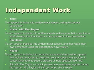 Independent Work
   Toes:
Turn speech bubbles into written direct speech, using the correct
    punctuation.
 Knees: with Mrs Rogers
To turn speech bubbles into written speech making sure that a new line is
    started every time that there is a new speaker in the conversation.
 Shoulders:
To turn speech bubbles into written direct speech, and then write their
    own sentences using the speech they have written.
 Heads:
To turn speech bubbles into correctly punctuated direct written speech
    and include an adverb to describe how the speech was spoken. In
    conversation form to ensure practice of ‘new speaker, new line’.
 All: with Mrs Taylor – to stick photos onto newspaper reports during
    the lesson. Mrs Taylor will call you when she is ready.
 
