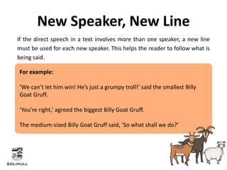 If the direct speech in a text involves more than one speaker, a new line
must be used for each new speaker. This helps the reader to follow what is
being said.
New Speaker, New Line
For example:
‘We can’t let him win! He’s just a grumpy troll!’ said the smallest Billy
Goat Gruff.
‘You’re right,’ agreed the biggest Billy Goat Gruff.
The medium-sized Billy Goat Gruff said, ‘So what shall we do?’
 
