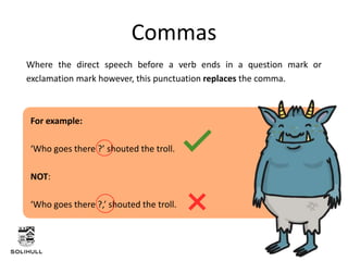 Where the direct speech before a verb ends in a question mark or
exclamation mark however, this punctuation replaces the comma.
Commas
For example:
‘Who goes there ?’ shouted the troll.
NOT:
‘Who goes there ?,’ shouted the troll.
 