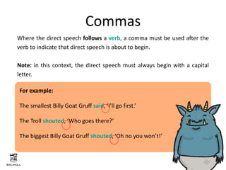 Where the direct speech follows a verb, a comma must be used after the
verb to indicate that direct speech is about to begin.
Note: in this context, the direct speech must always begin with a capital
letter.
Commas
For example:
The smallest Billy Goat Gruff said, ‘I’ll go first.’
The Troll shouted, ‘Who goes there?’
The biggest Billy Goat Gruff shouted, ‘Oh no you won’t!’
 
