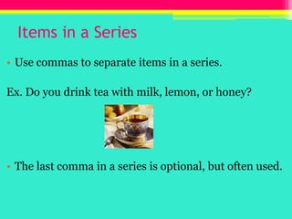 Items in a SeriesUse commas to separate items in a series.Ex. Do you drink tea with milk, lemon, or honey?The last comma in a series is optional, but often used.