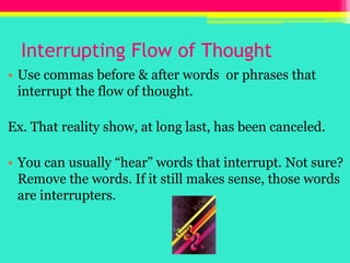 Interrupting Flow of ThoughtUse commas before & after words  or phrases that interrupt the flow of thought.Ex. That reality show, at long last, has been canceled.You can usually “hear” words that interrupt. Not sure? Remove the words. If it still makes sense, those words are interrupters.