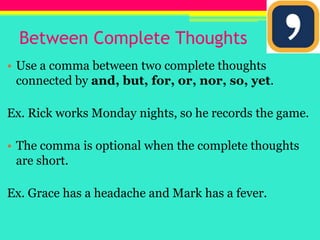 Between Complete ThoughtsUse a comma between two complete thoughts connected by and, but, for, or, nor, so, yet.Ex. Rick works Monday nights, so he records the game.The comma is optional when the complete thoughts are short.Ex. Grace has a headache and Mark has a fever.