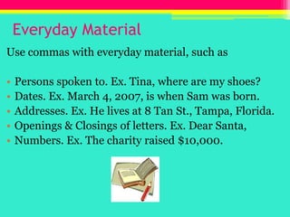 Everyday MaterialUse commas with everyday material, such asPersons spoken to. Ex. Tina, where are my shoes?Dates. Ex. March 4, 2007, is when Sam was born.Addresses. Ex. He lives at 8 Tan St., Tampa, Florida.Openings & Closings of letters. Ex. Dear Santa, Numbers. Ex. The charity raised $10,000.