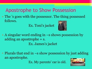 Apostrophe to Show PossessionThe ’s goes with the possessor. The thing possessed follows.				Ex. Toni's jacketA singular word ending in –s shows possession by adding an apostrophe + s.				Ex. James’s jacketPlurals that end in –s show possession by just adding an apostrophe.Ex. My parents’ car is old.