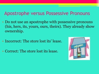 Apostrophe versus Possessive PronounsDo not use an apostrophe with possessive pronouns (his, hers, its, yours, ours, theirs). They already show ownership.Incorrect: The store lost its’ lease.Correct: The store lost its lease.