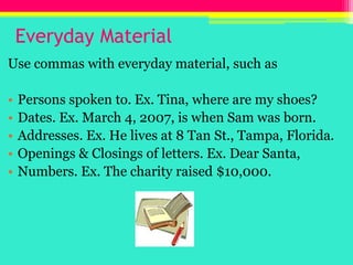 Everyday Material,[object Object],Use commas with everyday material, such as,[object Object],Persons spoken to. Ex. Tina, where are my shoes?,[object Object],Dates. Ex. March 4, 2007, is when Sam was born.,[object Object],Addresses. Ex. He lives at 8 Tan St., Tampa, Florida.,[object Object],Openings & Closings of letters. Ex. Dear Santa, ,[object Object],Numbers. Ex. The charity raised $10,000.,[object Object]