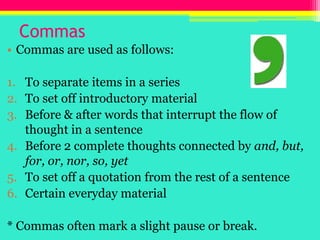 Commas,[object Object],Commas are used as follows:,[object Object],To separate items in a series,[object Object],To set off introductory material,[object Object],Before & after words that interrupt the flow of thought in a sentence,[object Object],Before 2 complete thoughts connected by and, but, for, or, nor, so, yet,[object Object],To set off a quotation from the rest of a sentence,[object Object],Certain everyday material,[object Object],* Commas often mark a slight pause or break.,[object Object]