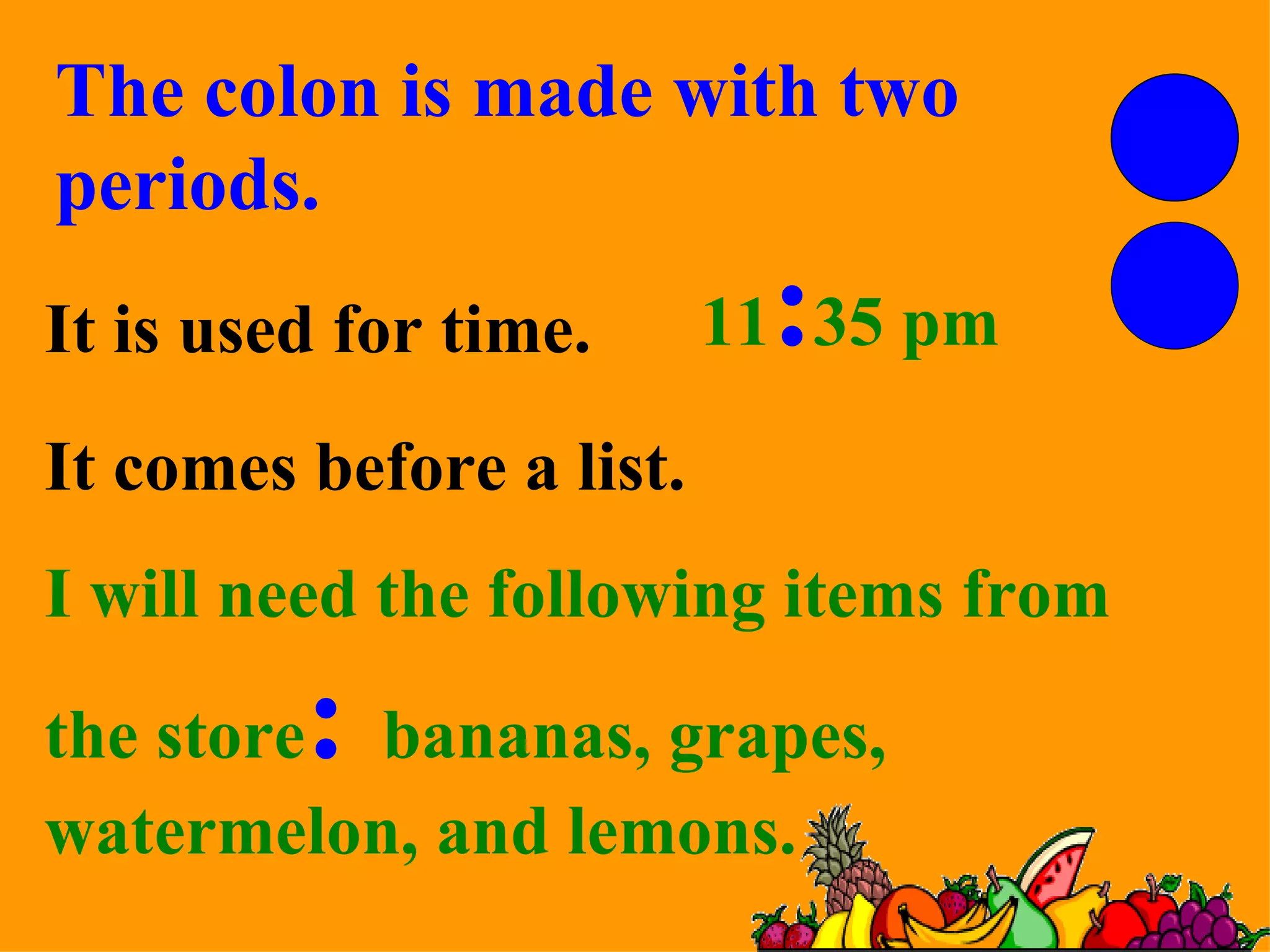 I will need the following items from the store :   bananas, grapes, watermelon, and lemons. The colon is made with two periods. It is used for time. 11 : 35 pm It comes before a list. 