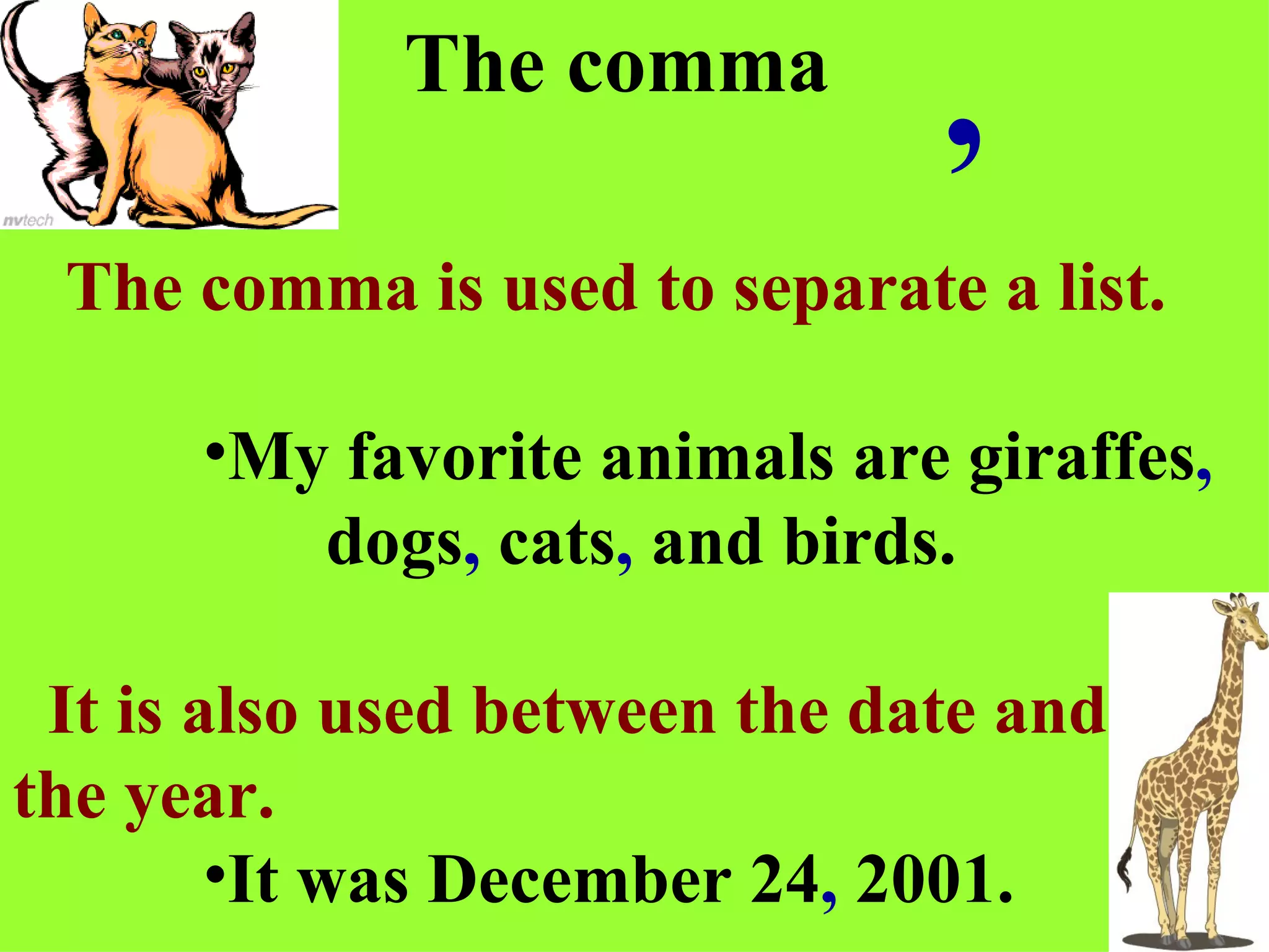 The comma The comma is used to separate a list. My favorite animals are giraffes ,  dogs ,  cats ,  and birds. It is also used between the date and the year. It was December 24 ,   2001. , 
