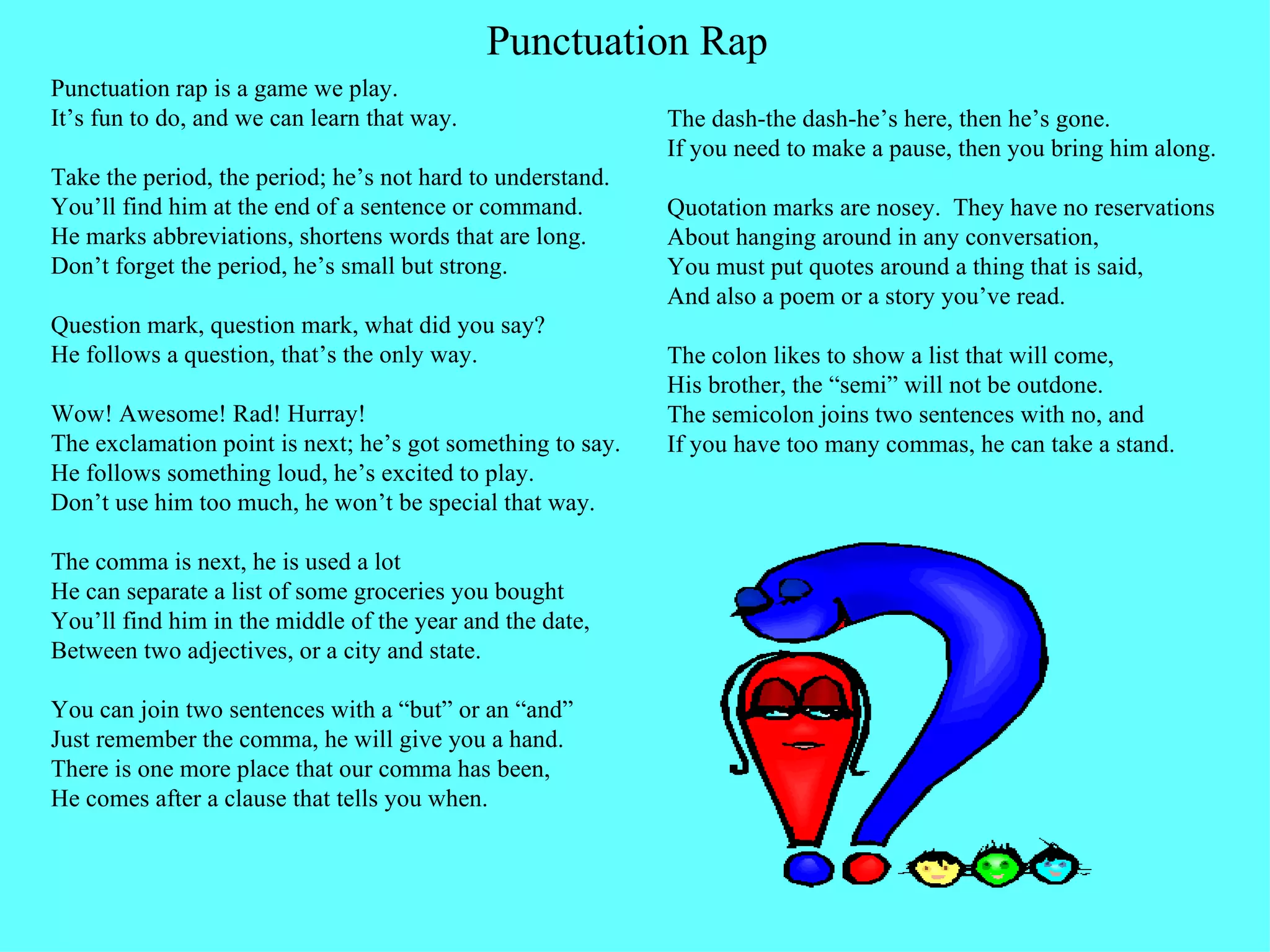 Punctuation rap is a game we play. It’s fun to do, and we can learn that way. Take the period, the period; he’s not hard to understand. You’ll find him at the end of a sentence or command. He marks abbreviations, shortens words that are long. Don’t forget the period, he’s small but strong. Question mark, question mark, what did you say? He follows a question, that’s the only way. Wow! Awesome! Rad! Hurray! The exclamation point is next; he’s got something to say. He follows something loud, he’s excited to play. Don’t use him too much, he won’t be special that way. The comma is next, he is used a lot He can separate a list of some groceries you bought You’ll find him in the middle of the year and the date, Between two adjectives, or a city and state. You can join two sentences with a “but” or an “and” Just remember the comma, he will give you a hand. There is one more place that our comma has been, He comes after a clause that tells you when. The dash-the dash-he’s here, then he’s gone. If you need to make a pause, then you bring him along. Quotation marks are nosey.  They have no reservations  About hanging around in any conversation, You must put quotes around a thing that is said, And also a poem or a story you’ve read. The colon likes to show a list that will come, His brother, the “semi” will not be outdone. The semicolon joins two sentences with no, and If you have too many commas, he can take a stand.  Punctuation Rap 