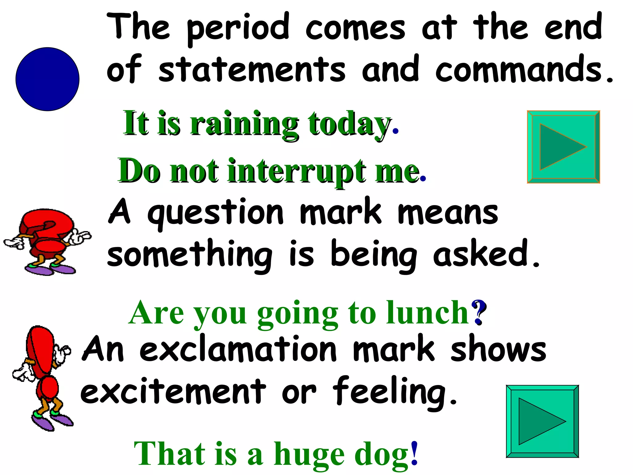 An exclamation mark shows excitement or feeling. That is a huge dog ! A question mark means something is being asked. Are you going to lunch ? The period comes at the end of statements and commands. It is raining today . Do not interrupt me . 