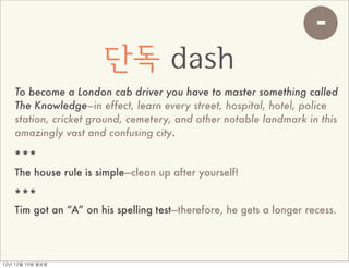 -
                        단독 dash
     To become a London cab driver you have to master something called
     The Knowledge–in effect, learn every street, hospital, hotel, police
     station, cricket ground, cemetery, and other notable landmark in this
     amazingly vast and confusing city.

    ***
    The house rule is simple—clean up after yourself!

    ***
    Tim got an “A” on his spelling test—therefore, he gets a longer recess.




12년	 12월	 10일	 월요일
 