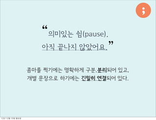 ;

                        “의미있는 쉼(pause).
                        아직 끝나지 않았어요. ”


                     콤마를 찍기에는 명확하게 구분,분리되어 있고,
                     개별 문장으로 하기에는 긴밀히 연결되어 있다.




12년	 12월	 10일	 월요일
 