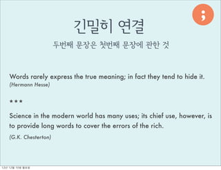 ;
                           긴밀히 연결



                                                                            ,
                        두번째 문장은 첫번째 문장에 관한 것



     Words rarely express the true meaning; in fact they tend to hide it.
     (Hermann Hesse)


    ***
    Science in the modern world has many uses; its chief use, however, is
    to provide long words to cover the errors of the rich.
    (G.K. Chesterton)




12년	 12월	 10일	 월요일
 