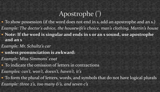  To show possession (if the word does not end in s, add an apostrophe and an s.) 
Example: The doctor’s advice, the housewife’s choice, man’s clothing, Martin’s house 
 Note: If the word is singular and ends in s or an s sound, use apostrophe 
and an s 
Example: Mr. Schultz’s car 
 unless pronunciation is awkward: 
Example: Miss Simmons’ coat 
 To indicate the omission of letters in contractions 
Examples: can’t, won’t, doesn’t, haven’t, it’s 
 To form the plural of letters, words, and symbols that do not have logical plurals 
Example: three 2’s, too many &’s, and seven c’s 
 