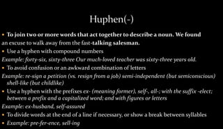  To join two or more words that act together to describe a noun. We found 
an excuse to walk away from the fast-talking salesman. 
 Use a hyphen with compound numbers 
Example: forty-six, sixty-three Our much-loved teacher was sixty-three years old. 
 To avoid confusion or an awkward combination of letters 
Example: re-sign a petition (vs. resign from a job) semi-independent (but semiconscious) 
shell-like (but childlike) 
 Use a hyphen with the prefixes ex- (meaning former), self-, all-; with the suffix -elect; 
between a prefix and a capitalized word; and with figures or letters 
Example: ex-husband, self-assured 
 To divide words at the end of a line if necessary, or show a break between syllables 
 Example: pre-fer-ence, sell-ing 
 