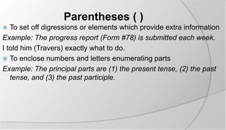 Parentheses ( ) 
 To set off digressions or elements which provide extra information 
Example: The progress report (Form #78) is submitted each week. 
I told him (Travers) exactly what to do. 
 To enclose numbers and letters enumerating parts 
Example: The principal parts are (1) the present tense, (2) the past 
tense, and (3) the past participle. 
 