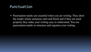 Punctuation 
 Punctuation marks are essential when you are writing. They show 
the reader where sentences start and finish and if they are used 
properly they make your writing easy to understand. You use 
punctuation marks to structure and organize your writing. 
 