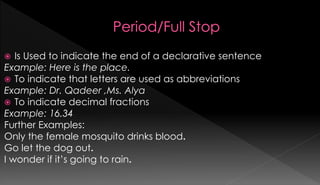  Is Used to indicate the end of a declarative sentence 
Example: Here is the place. 
 To indicate that letters are used as abbreviations 
Example: Dr. Qadeer ,Ms. Alya 
 To indicate decimal fractions 
Example: 16.34 
Further Examples: 
Only the female mosquito drinks blood. 
Go let the dog out. 
I wonder if it’s going to rain. 
 