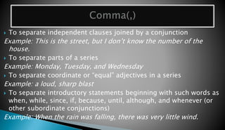  To separate independent clauses joined by a conjunction 
Example: This is the street, but I don’t know the number of the 
house. 
 To separate parts of a series 
Example: Monday, Tuesday, and Wednesday 
 To separate coordinate or “equal” adjectives in a series 
Example: a loud, sharp blast 
 To separate introductory statements beginning with such words as 
when, while, since, if, because, until, although, and whenever (or 
other subordinate conjunctions) 
Example: When the rain was falling, there was very little wind. 
 