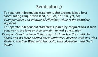  To separate independent statements that are not joined by a 
coordinating conjunction (and, but, or, nor, for, yet, so) 
 Example: Black is a mixture of all colors; white is the complete 
opposite. 
 To separate independent statements joined by conjunctions if such 
statements are long or they contain internal punctuation 
Example: Classic science fiction sagas include Star Trek, with Mr. 
Spock and his large pointed ears; Battlestar Galactica, with its Cylon 
Raiders; and Star Wars, with Han Solo, Luke Skywalker, and Darth 
Vader. 
 