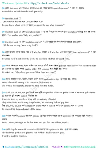 Want more Updates 
http://tanbircox.blogspot.com
(5) ছোন statement এর পর that থােহ্নল that এর পহ্নরর অংহ্নি inverted comma (“ ”) বহ্নস না। ছযমনঃ
He said that he had done the work yesterday.
(6) Question Mark (?)
ছোন বােয দ্বারা প্রশ্ন েরা হহ্নল ছস বাহ্নেযর ছিহ্নে বহ্নস।
Do you know where he lives? Will you come the day after tomorrow?
(7) Question mark (?) ছোন quotation mark (“ ”) এর তভিহ্নর বহ্নস যখন শুেুমাে quotation অংিিু েু দ্বারা প্রশ্ন বুঝায়।
ছযমন- The teacher said, “Why are you late?”
(8) Question Mark (?) ছোন quotation mark (“ ”) এর বাইহ্নর বহ্নস যখন সম্পূর্ণ বােযতিই প্রশ্ন। ছযমন-
Did the teacher say, “return my book”?
(9) ছোন তিজ্ঞাসা বািে িহ্নব্দর পহ্নর if বা whether থােহ্নল if বা whether এর পহ্নরর অংহ্নি inverted comma (“ ”) বহ্নস
না। ছযমনঃ
He asked me if I had done the work. He asked me whether he would come.
(10) ছোন প্রশ্নহ্নবােে বাহ্নেয এহ্নের অতেে প্রশ্ন থােহ্নল প্রতিতি প্রহ্নশ্নর ছিহ্নে question mark (?) বহ্নস এবং question mark
(?) এর পর বড় হাহ্নির অক্ষর (capital letter) দ্বারা sentence শুরু েরহ্নি হয়। ছযমনঃ
He asked me, “When have you come? How have you come?”
(11) মহ্ননর আেতিে ভাব, আহ্নবগ, উচ্ছ্বাস প্রোি েরহ্নল exclamatory sign (!) বসাহ্নি হয়। ছযমনঃ
What a beautiful scenery it is! How nice the scenery is!
Oh! What a nice scenery. Bravo! We have won the match.
(12) And, but, or, nor, for, yet ইিযাতদ যখন দুতি independent clause ছে যুক্ত েহ্নর িখন এ িব্দগুহ্নলার পূহ্নবণ comma
(,) বহ্নস যতদ দুতি অংহ্নির subject তভন্ন তভন্ন হয়।
I have to keep my words, or they will be seriously offended.
They complained about many irregularities, but authority did not pay heed.
তেন্তু and, but, for, yet এেই subject ছে share েরহ্নল বা subject এেই হহ্নল comma বহ্নস না। ছযমনঃ
He wanted 500 taka and received the same.
(13) োউহ্নে সরাসতর address েরা হহ্নল comma (,) তদহ্নয় আলাদা েরহ্নি হয় িা sentence এর ছযখাহ্ননই বসুে না ছেন।
ছযমনঃ
Runa, I think you ought to do this work. Did you find the address, Rupak?
(14) ছোন singular noun এর possessive গঠন েরহ্নি হহ্নল apostrophe এবং s (’s) বহ্নস। ছযমনঃ
The student’s gurdian was present. Her mother’s health was not good.
I went to doctor’s chamber.
 