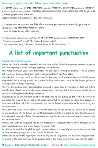 Want more Updates 
http://tanbircox.blogspot.com
(15) ছয সেল plural noun এর ছিহ্নে s আহ্নে িাহ্নদর possessive েরহ্নি হহ্নল s এর তঠে উপহ্নর apostrophe (’) তদহ্নি হহ্নব।
Students’ gurdians were invited. (োেোেীহ্নদর অতভভাবেহ্নদরহ্নে দাওয়াি ছদওয়া হহ্নয়তেল) তেন্তু িব্দতি যতদ plural হয়
(children, people) িাহহ্নল ’s তদহ্নি হয়।
People’s Republic of Bangladesh is situated in south Asia.
(16) Proper noun (হ্নয noun দ্বারা ছোন তনতদণষ্ট বযতক্ত ও স্থাহ্ননর নাম বুঝায়) sentence এর ছযখাহ্ননই বসুে না ছেন িা
capital letter (বড় হাহ্নির অক্ষহ্নর) তলখহ্নি হহ্নব। ছযমনঃ
I went to Dhaka the day before yesterday.
(17) Comma, full-stop, question mark ( , . ? ) এই তিনতি ছিহ্নের quotation mark এর তভিহ্নর বহ্নস। ছযমন-
“We were requested,” he said, “To deliver this letter today.”
“I can remember clearly,” she said, “We were forced to do unethical work.”
Punctuate the following passages
1) what can I teach you asked nasiruddin we dont know replied the students you are students but you do
not know anything so I cant teach you anything said nasiruddin.
Ans: “What can I teach you?” asked Nasiruddin. “We don’t know,” replied the students. “You are students
but you do not know anything. So, I can’t teach you anything,” said Nasiruddin.
2) the dog has been mans best friend for thousand of years dogs are friendly obedient and faithful animals
king edward had a pet dog named caesar when the king died in 1910 caesar led the funeral procession
walking before the kings and princes
Ans: The dog has been man’s best friend for thousand of years. Dogs are friendly, obedient and faithful
animals. King Edward had a pet dog named Caesar. When the king died in 1910, Caesar led the funeral
procession walking before the kings and princes.
3) addressing as sir the nobleman asked sheikh saadi why he was putting up the food in his pocket he
also asked him why he did not eat sheikh saadi replied that he was doing the right thing because his
dress deserved those rich dishes the nobleman said that he did not understand what he meant to say and
so he was sorry
Ans: Addressing as sir, the nobleman asked Sheikh Saadi why he was putting up the food in his pocket.
He also asked him why he did not eat. Sheikh Saadi replied that he was doing the right thing because his
dress deserved those rich dishes. The nobleman said that he did not understand what he meant to say
and so he was sorry.
4) dhaka the capital of bangladesh has its own attractions it is especially famous for its mosques once its
name was jahangirnagar and it was famous for muslin cloth
Ans: Dhaka, the capital of Bangladesh, has its own attractions. It is especially famous for its mosques. Once
its name was Jahangirnagar and it was famous for Muslin cloth.
5) that cant be replied the nightingle i cant have any nest in the palace i love to live in the greenwood i
fly around to the poor fishermen to the peasants huts to the people who live far away from the palace.
 