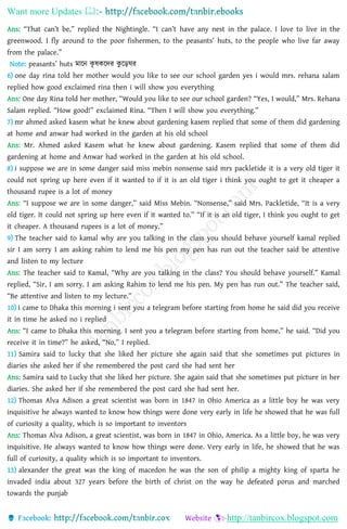 Want more Updates 
http://tanbircox.blogspot.com
Ans: “That can’t be,” replied the Nightingle. “I can’t have any nest in the palace. I love to live in the
greenwood. I fly around to the poor fishermen, to the peasants’ huts, to the people who live far away
from the palace.”
Note: peasants’ huts মাহ্নন েৃ েেহ্নদর েু হ্নড়ঘর
6) one day rina told her mother would you like to see our school garden yes i would mrs. rehana salam
replied how good exclaimed rina then i will show you everything
Ans: One day Rina told her mother, “Would you like to see our school garden? “Yes, I would,” Mrs. Rehana
Salam replied. “How good!” exclaimed Rina. “Then I will show you everything.”
7) mr ahmed asked kasem what he knew about gardening kasem replied that some of them did gardening
at home and anwar had worked in the garden at his old school
Ans: Mr. Ahmed asked Kasem what he knew about gardening. Kasem replied that some of them did
gardening at home and Anwar had worked in the garden at his old school.
8) i suppose we are in some danger said miss mebin nonsense said mrs packletide it is a very old tiger it
could not spring up here even if it wanted to if it is an old tiger i think you ought to get it cheaper a
thousand rupee is a lot of money
Ans: “I suppose we are in some danger,” said Miss Mebin. “Nonsense,” said Mrs. Packletide, “It is a very
old tiger. It could not spring up here even if it wanted to.” “If it is an old tiger, I think you ought to get
it cheaper. A thousand rupees is a lot of money.”
9) The teacher said to kamal why are you talking in the class you should behave yourself kamal replied
sir I am sorry I am asking rahim to lend me his pen my pen has run out the teacher said be attentive
and listen to my lecture
Ans: The teacher said to Kamal, “Why are you talking in the class? You should behave yourself.” Kamal
replied, “Sir, I am sorry. I am asking Rahim to lend me his pen. My pen has run out.” The teacher said,
“Be attentive and listen to my lecture.”
10) i came to Dhaka this morning i sent you a telegram before starting from home he said did you receive
it in time he asked no i replied
Ans: “I came to Dhaka this morning. I sent you a telegram before starting from home,” he said. “Did you
receive it in time?” he asked, “No,” I replied.
11) Samira said to lucky that she liked her picture she again said that she sometimes put pictures in
diaries she asked her if she remembered the post card she had sent her
Ans: Samira said to Lucky that she liked her picture. She again said that she sometimes put picture in her
diaries. She asked her if she remembered the post card she had sent her.
12) Thomas Alva Adison a great scientist was born in 1847 in Ohio America as a little boy he was very
inquisitive he always wanted to know how things were done very early in life he showed that he was full
of curiosity a quality, which is so important to inventors
Ans: Thomas Alva Adison, a great scientist, was born in 1847 in Ohio, America. As a little boy, he was very
inquisitive. He always wanted to know how things were done. Very early in life, he showed that he was
full of curiosity, a quality which is so important to inventors.
13) alexander the great was the king of macedon he was the son of philip a mighty king of sparta he
invaded india about 327 years before the birth of christ on the way he defeated porus and marched
towards the punjab
 