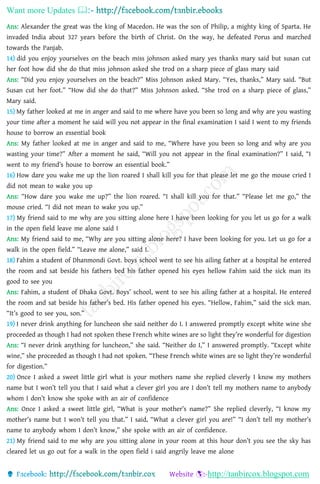 Want more Updates 
http://tanbircox.blogspot.com
Ans: Alexander the great was the king of Macedon. He was the son of Philip, a mighty king of Sparta. He
invaded India about 327 years before the birth of Christ. On the way, he defeated Porus and marched
towards the Panjab.
14) did you enjoy yourselves on the beach miss johnson asked mary yes thanks mary said but susan cut
her foot how did she do that miss johnson asked she trod on a sharp piece of glass mary said
Ans: “Did you enjoy yourselves on the beach?” Miss Johnson asked Mary. “Yes, thanks,” Mary said. “But
Susan cut her foot.” “How did she do that?” Miss Johnson asked. “She trod on a sharp piece of glass,”
Mary said.
15) My father looked at me in anger and said to me where have you been so long and why are you wasting
your time after a moment he said will you not appear in the final examination I said I went to my friends
house to borrow an essential book
Ans: My father looked at me in anger and said to me, “Where have you been so long and why are you
wasting your time?” After a moment he said, “Will you not appear in the final examination?” I said, “I
went to my friend’s house to borrow an essential book.”
16) How dare you wake me up the lion roared I shall kill you for that please let me go the mouse cried I
did not mean to wake you up
Ans: “How dare you wake me up?” the lion roared. “I shall kill you for that.” “Please let me go,” the
mouse cried. “I did not mean to wake you up.”
17) My friend said to me why are you sitting alone here I have been looking for you let us go for a walk
in the open field leave me alone said I
Ans: My friend said to me, “Why are you sitting alone here? I have been looking for you. Let us go for a
walk in the open field.” “Leave me alone,” said I.
18) Fahim a student of Dhanmondi Govt. boys school went to see his ailing father at a hospital he entered
the room and sat beside his fathers bed his father opened his eyes hellow Fahim said the sick man its
good to see you
Ans: Fahim, a student of Dhaka Govt. Boys’ school, went to see his ailing father at a hospital. He entered
the room and sat beside his father’s bed. His father opened his eyes. “Hellow, Fahim,” said the sick man.
“It’s good to see you, son.”
19) I never drink anything for luncheon she said neither do I. I answered promptly except white wine she
proceeded as though I had not spoken these French white wines are so light they’re wonderful for digestion
Ans: “I never drink anything for luncheon,” she said. “Neither do I,” I answered promptly. “Except white
wine,” she proceeded as though I had not spoken. “These French white wines are so light they’re wonderful
for digestion.”
20) Once I asked a sweet little girl what is your mothers name she replied cleverly I know my mothers
name but I won’t tell you that I said what a clever girl you are I don’t tell my mothers name to anybody
whom I don’t know she spoke with an air of confidence
Ans: Once I asked a sweet little girl, “What is your mother’s name?” She replied cleverly, “I know my
mother’s name but I won’t tell you that.” I said, “What a clever girl you are!” “I don’t tell my mother’s
name to anybody whom I don’t know,” she spoke with an air of confidence.
21) My friend said to me why are you sitting alone in your room at this hour don’t you see the sky has
cleared let us go out for a walk in the open field i said angrily leave me alone
 