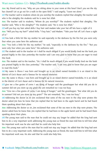 Want more Updates 
http://tanbircox.blogspot.com
Ans: My friend said to me, “Why are you sitting alone in your room at this hour? Don’t you see the sky
has cleared? Let us go out for a walk in the open field.” I said angrily, “Leave me alone.”
22) The teacher said to students whom do you worship the students replied that almighty the teacher said
who is the almighty the students said he is none but Allah
Ans: The teacher said to students, “Whom do you worship?” The students replied that almighty. The
teacher said, “Who is the almighty?” The students said, “He is none but Allah.”
23) will you buy my hair asked della I buy hair said madam take your hat off lets have a sight of it
Ans: “Will you buy my hair?” asked Della. “I buy hair,” said Madam. “Take your hat off. Let’s have a sight
of it.”
24) You look a little bit like my mother he said especially in the darkness by the fire but you were only
four when you came here the authoress said
Ans: “You look a little bit like my mother,” he said, “especially in the darkness by the fire.” “But you
were only four when you came here,” the authoress said.
25) The student said to the teacher sir I shall be much obliged if you would kindly lend me the book you
praised highly in the class yesterday the teacher said I am very glad to know that you are eager to read
this book
Ans: The student said to the teacher, “Sir, I shall be much obliged if you would kindly lend me the book
you praised highly in the class yesterday.” The teacher said, “I am very glad to know that you are eager
to read this book.”
26) My name is Shuva I was born and brought up in an island named Kutubdia it is an island in the
district of Cox’s Bazar and is famous for its natural resources
Ans: My name is Shuva. I was born and brought up in an island district named Kutubdia. It is an island
in the district of Cox’s Bazar and is famous for its natural resources.
27) give me a few grains of corns I am dying of hunger said the grasshopper but what did you do in
summer did not you store up any grain the ant remarked no I was too busy
Ans: “Give me a few grains of corns. I am dying of hunger,” said the grasshopper. “But what did you do
in summer? Did not you store up any grain?” The ant remarked, “No, I was too busy.”
28) Addressing the doctor as sir Jim exclaimed that some of the sea men in the ship were pirates the
doctor asked Jim how he knew that Jim replied that he had been in the apple barrel and he had heard
them speaking about their plans
Ans: Addressing the doctor as sir, Jim exclaimed that some of the sea men in the ship were pirates. The
doctor asked how he knew that. Jim replied that he had been in the apple barrel and he had heard them
speaking about their plans.
29) The young man said to the man that he could not stay any longer he added that the king had sent
him to do a very important work addressing the young man as friend the man told him to tell him what
his important work was he also said that he could also help him
Ans: The young man said to the man that he could not stay any longer. He added that the king had sent
him to do a very important work. Addressing the young man as friend, the man told him to tell him what
his important work was. He also said that he could also help him.
 
